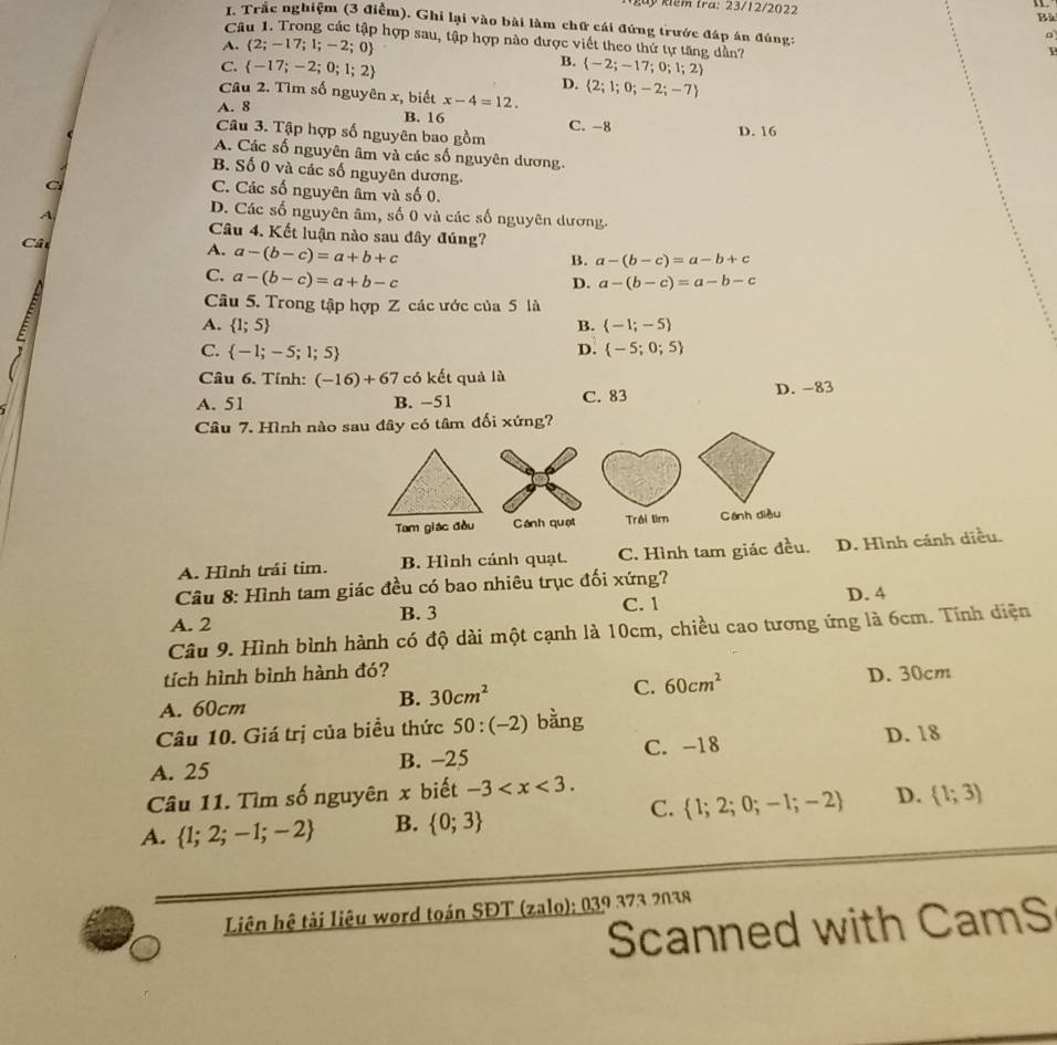 kêm tra: 23/12/2022 Bà
I. Trắc nghiệm (3 điễm). Ghi lại vào bài làm chữ cái đứng trước đáp án đúng:
Câu 1. Trong các tập hợp sau, tập hợp nào được viết theo thứ tự tăng dân?
A.  2;-17;1;-2;0 F
B.
C.  -17;-2;0;1;2  -2;-17;0;1;2
D.
Câu 2. Tìm số nguyên x, biết x-4=12.  2;1;0;-2;-7
A. 8 B. 16 C. -8 D. 16
Câu 3. Tập hợp số nguyên bao gồm
A. Các số nguyên âm và các số nguyên dương.
B. Số 0 và các số nguyên dương.
C
C. Các số nguyên âm và số 0.
A,
D. Các số nguyên âm, số 0 và các số nguyên dương.
Câu 4. Kết luận nào sau đây đúng?
Cât
A. a-(b-c)=a+b+c
B. a-(b-c)=a-b+c
C. a-(b-c)=a+b-c
D. a-(b-c)=a-b-c
Câu 5. Trong tập hợp Z các ước của 5 là
A.  1;5 B.  -1;-5
C.  -1;-5;1;5  -5;0;5
D.
Câu 6. Tính: (-16)+67 có kết quả là
A. 51 B. −51 C. 83 D. -83
Câu 7. Hình nào sau đây có tâm đối xứng?
Tam giác đầu Cánh quạt Trái tìm Cánh diều
A. Hình trái tim. B. Hình cánh quạt. C. Hình tam giác đều. D. Hình cánh diều.
Câu 8: Hình tam giác đều có bao nhiêu trục đối xứng?
A. 2 B. 3 C. 1 D. 4
Câu 9. Hình bình hành có độ dài một cạnh là 10cm, chiều cao tương ứng là 6cm. Tính diện
tích hình bình hành đó? D. 30cm
A. 60cm
B. 30cm^2
C. 60cm^2
Câu 10. Giá trị của biểu thức 50:(-2) bằng
A. 25 B. −25 C. -18 D. 18
Câu 11. Tìm số nguyên x biết -3
C.
A.  1;2;-1;-2 B.  0;3  1;2;0;-1;-2 D.  1;3
Liên hệ tài liêu word toán SĐT (zalo); 039 373 2038
Scanned with CamS