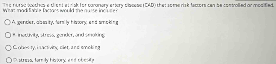 The nurse teaches a client at risk for coronary artery disease (CAD) that some risk factors can be controlled or modified.
What modifiable factors would the nurse include?
A. gender, obesity, family history, and smoking
B. inactivity, stress, gender, and smoking
C. obesity, inactivity, diet, and smoking
D. stress, family history, and obesity