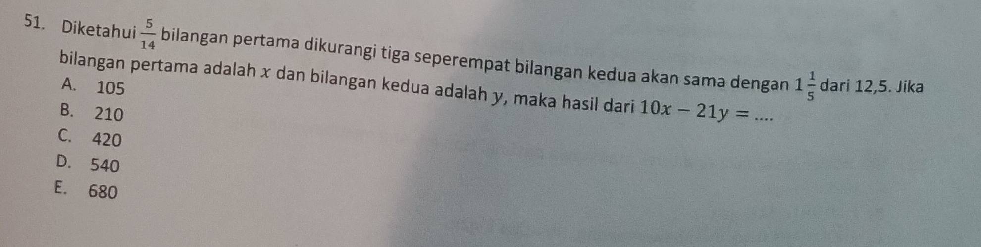 Diketahui  5/14  bilangan pertama dikurangi tiga seperempat bilangan kedua akan sama dengan 1 1/5 
A. 105 dari 12,5. Jika
bilangan pertama adalah x dan bilangan kedua adalah y, maka hasil dari 10x-21y= _ .
B. 210
C. 420
D. 540
E. 680