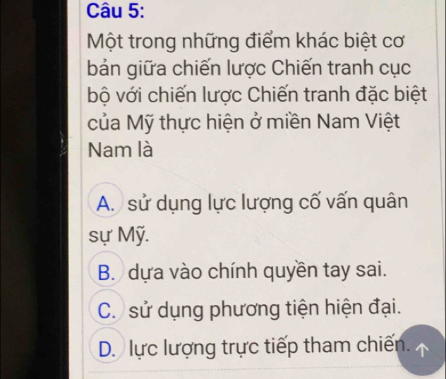 Một trong những điểm khác biệt cơ
bản giữa chiến lược Chiến tranh cục
bộ với chiến lược Chiến tranh đặc biệt
của Mỹ thực hiện ở miền Nam Việt
Nam là
A. sử dụng lực lượng cố vấn quân
sự Mỹ.
B. dựa vào chính quyền tay sai.
C. sử dụng phương tiện hiện đại.
D. lực lượng trực tiếp tham chiến.