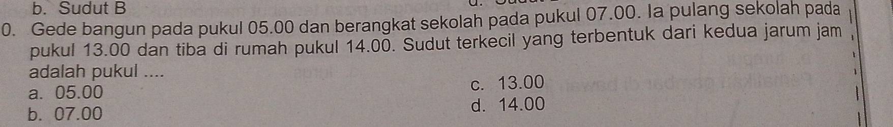 Sudut B
0. Gede bangun pada pukul 05.00 dan berangkat sekolah pada pukul 07.00. Ia pulang sekolah pada
pukul 13.00 dan tiba di rumah pukul 14.00. Sudut terkecil yang terbentuk dari kedua jarum jam
adalah pukul ....
a. 05.00 c. 13.00
b. 07.00 d. 14.00