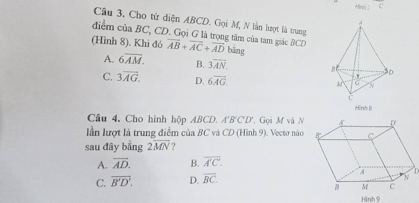 Hình 7 C
Câu 3. Cho tứ diện ABCD. Gọi M, N lần lượt là trung
điểm của BC, CD. Gọi G là trọng tâm của tam giác BCD
(Hình 8). Khi đó overline AB+overline AC+overline AD bằng
A. 6overline AM.
B. 3overline AN.
C. 3overline AG.
D. 6overline AG
Hình 8
Câu 4. Cho hình hộp ABCD. A'B'C'D'. Gọi M và N
lần lượt là trung điểm của BC và CD (Hình 9). Vectơ nào
sau đây bằng 2overline MN ?
A. overline AD. B. overline A'C'.
C. vector B'D'. D. overline BC.
Hình 9