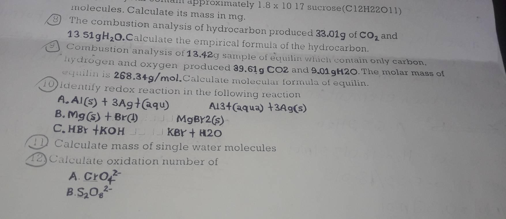 tum approximately 1.8* 1017 sucrose(C12H22O11)
molecules. Calculate its mass in mg.
The combustion analysis of hydrocarbon produced 33.01g of CO_2 and
13.51gH_2O Calculate the empirical formula of the hydrocarbon.
9. Combustion analysis of 13.42g sample of equilin which contain only carbon,
hydrogen and oxygen produced 39,61g CO2 and 9.01gH2O. The molar mass of
equilin is 268.34g/mol.Calculate molecular formula of equilin.
10) identify redox reaction in the following reaction
A.
B.
C.
Calculate mass of single water molecules
12) Calculate oxidation number of
A. Cr
B. S_2O_8^(2-)