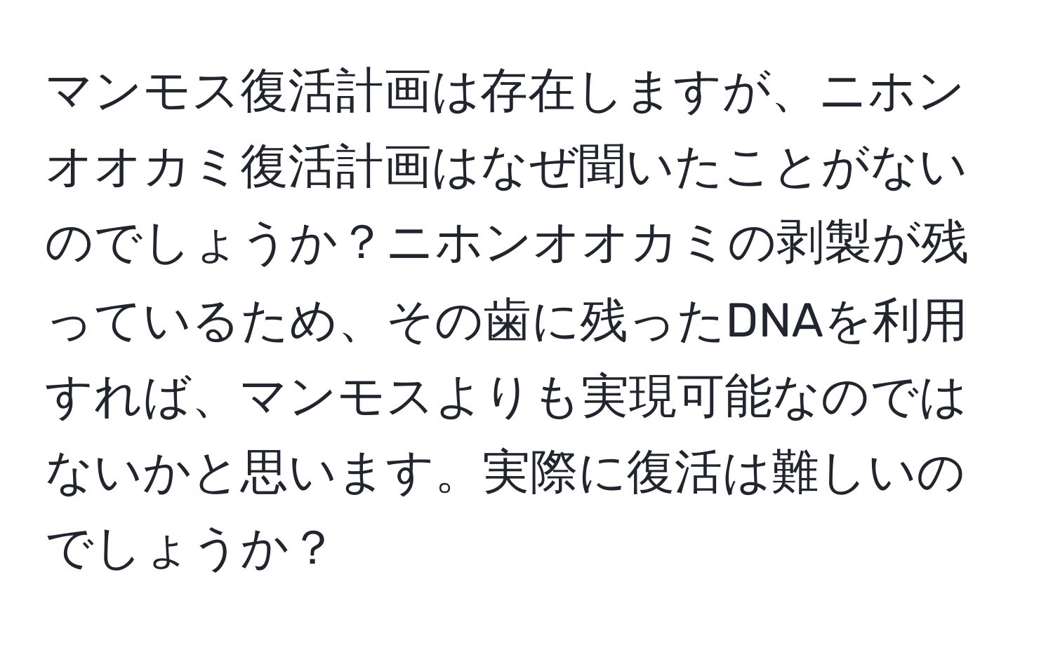 マンモス復活計画は存在しますが、ニホンオオカミ復活計画はなぜ聞いたことがないのでしょうか？ニホンオオカミの剥製が残っているため、その歯に残ったDNAを利用すれば、マンモスよりも実現可能なのではないかと思います。実際に復活は難しいのでしょうか？