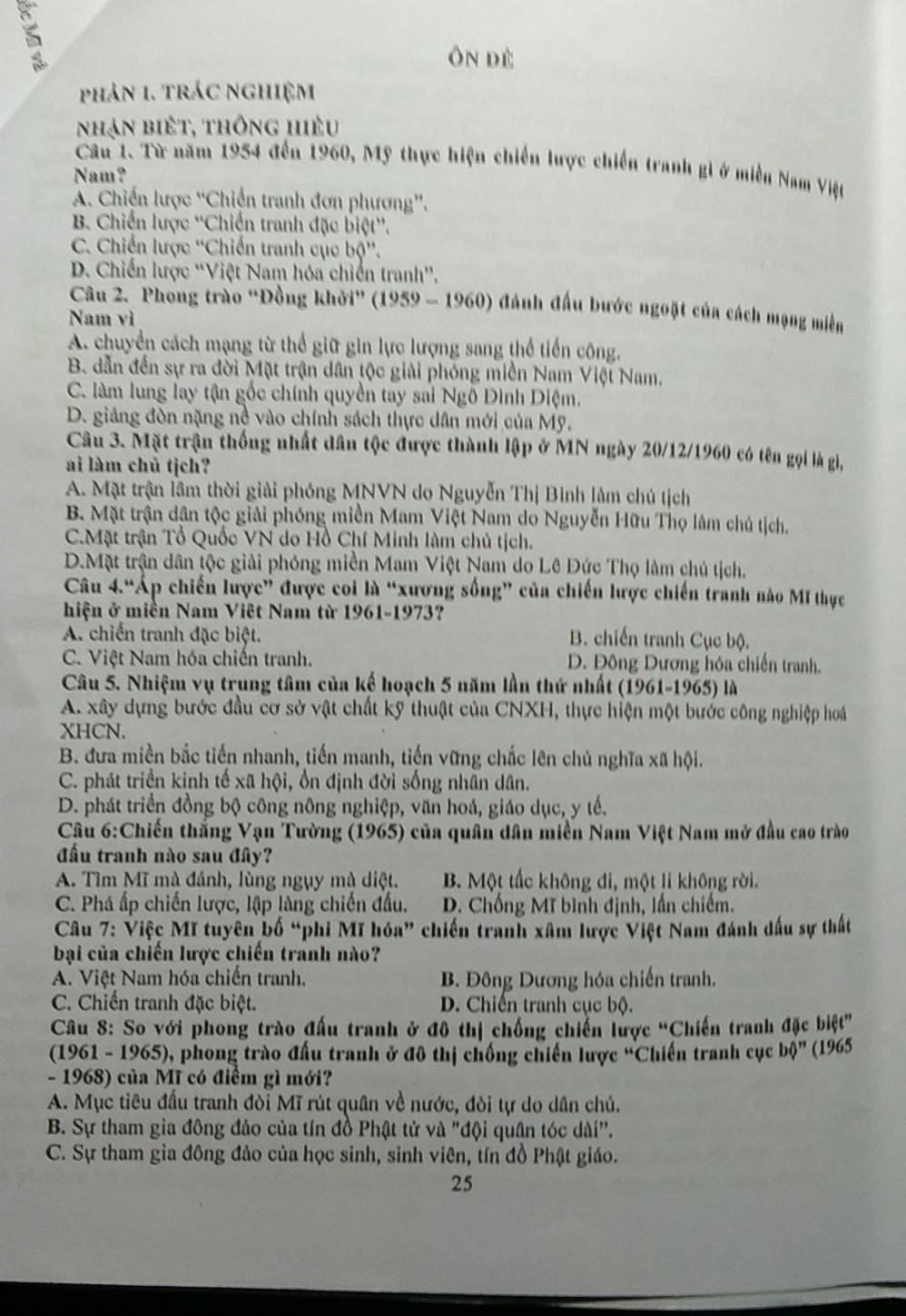 ôn dè
phản 1. trác nghiệm
nhận biết, thông hiệu
Câu 1. Từ năm 1954 đến 1960, Mỹ thực hiện chiến lược chiến tranh gi ở miền Nam Việt
Nam?
A. Chiến lược “Chiến tranh đơn phương”.
B Chiến lược ''Chiến tranh đặc biệt''.
C. Chiến lược ''Chiến tranh cục bộ''.
D. Chiến lược ''Việt Nam hóa chiến tranh'.
Câu 2. Phong trào “Đồng khởi” (1959 - 1960) đánh đấu bước ngoặt của cách mạng miền
Nam vì
A. chuyển cách mạng từ thể giữ gìn lực lượng sang thể tiến công.
B. dẫn đến sự ra đời Mặt trận dân tộc giải phóng miền Nam Việt Nam.
C. làm lung lay tận gốc chính quyền tay sai Ngô Đình Diệm.
D. giảng đòn nặng nề vào chính sách thực dân mới của Mỹ.
Câu 3. Mặt trận thống nhất dân tộc được thành lập ở MN ngày 20/12/1960 có tên gọi là gi,
ai làm chủ tịch?
A. Mặt trận lâm thời giải phóng MNVN do Nguyễn Thị Bình lâm chủ tịch
B. Mặt trận dân tộc giải phóng miền Mam Việt Nam do Nguyễn Hữu Thọ làm chú tịch.
C.Mặt trận Tổ Quốc VN do Hồ Chí Minh làm chủ tịch.
D.Mặt trận dân tộc giải phóng miền Mam Việt Nam do Lê Đức Thọ làm chủ tịch.
Câu 4.“Áp chiến lược” được coi là “xương sống” của chiến lược chiến tranh nào Mĩ thực
hiện ở miền Nam Viêt Nam từ 1961-1973?
A. chiến tranh đặc biệt. B. chiến tranh Cục bộ.
C. Việt Nam hóa chiến tranh. D. Đông Dương hóa chiến tranh.
Câu 5. Nhiệm vụ trung tâm của kế hoạch 5 năm lần thứ nhất (1961-1965) là
A. xây dựng bước đầu cơ sở vật chất kỹ thuật của CNXH, thực hiện một bước công nghiệp hoá
XHCN.
B. đưa miền bắc tiến nhanh, tiến manh, tiến vững chắc lên chủ nghĩa xã hội.
C. phát triển kinh tế xã hội, ổn định đời sống nhân dân.
D. phát triển đồng bộ công nông nghiệp, văn hoá, giáo dục, y tế.
Câu 6:Chiến thắng Vạn Tường (1965) của quân dân miền Nam Việt Nam mở đầu cao trào
đầu tranh nào sau đây?
A. Tìm Mĩ mà đánh, lùng ngụy mà diệt. B. Một tấc không đi, một li không rời.
C. Phá ấp chiến lược, lập làng chiến đấu. D. Chống Mĩ bình định, lần chiếm.
Câu 7: Việc Mĩ tuyên bố “phi Mĩ hóa” chiến tranh xâm lược Việt Nam đánh đấu sự thất
bại của chiến lược chiến tranh nào?
A. Việt Nam hóa chiến tranh.  B. Đông Dương hóa chiến tranh.
C. Chiến tranh đặc biệt. D. Chiến tranh cục bộ.
Câu 8: So với phong trào đấu tranh ở đô thị chống chiến lược “Chiến tranh đặc biệt”
(1961 - 1965), phong trào đấu tranh ở đô thị chống chiến lược “Chiến tranh cục bphi '' (1965
- 1968) của Mĩ có điểm gì mới?
A. Mục tiêu đấu tranh đòi Mĩ rút quân về nước, đòi tự do dân chủ.
B. Sự tham gia đông đảo của tín đồ Phật tử và "đội quân tóc dài".
C. Sự tham gia đông đảo của học sinh, sinh viên, tín đồ Phật giáo.
25