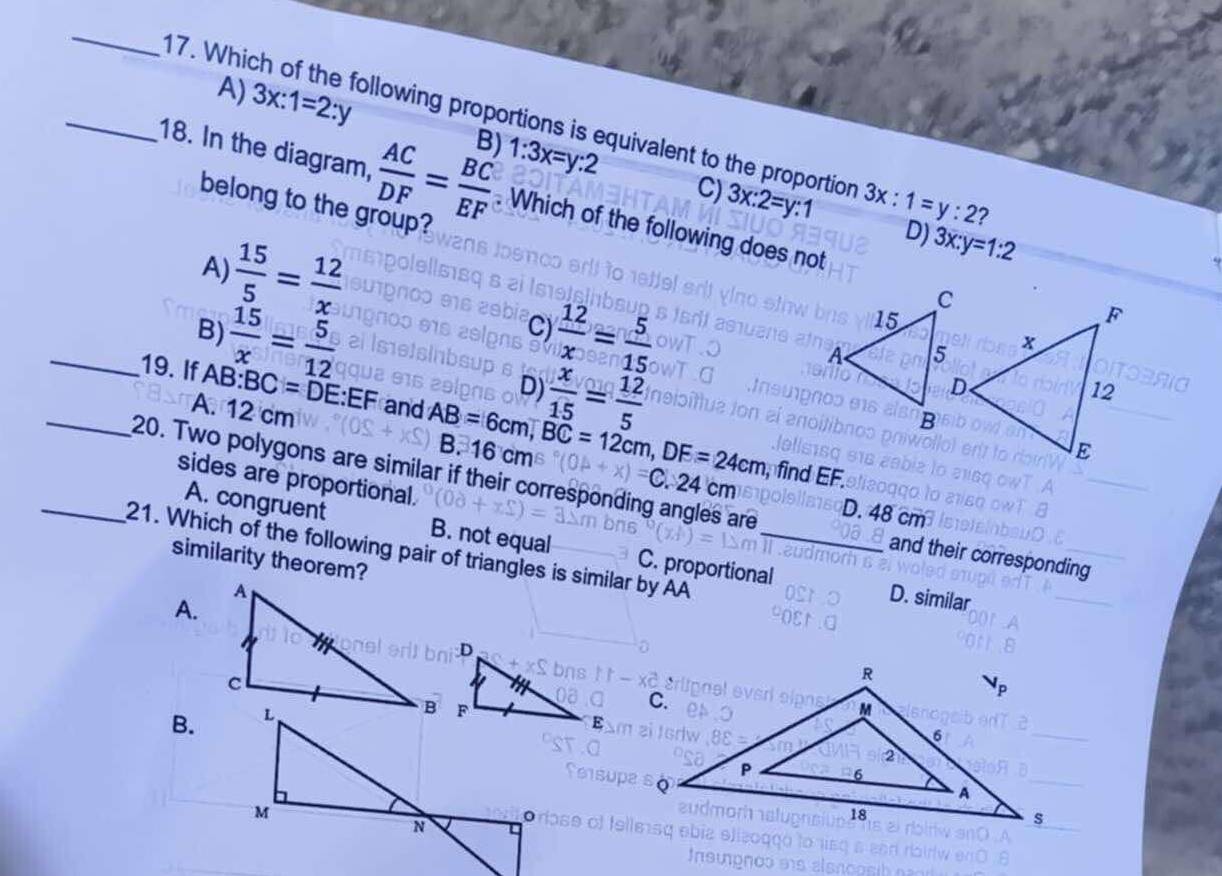 A) 3x:1=2:y B) 1:3x=y:2
_17. Which of the following proportions is equivalent to the proportion 3x:1=y:2 2
C) 3x:2=y:1
18. In the diagram,  AC/DF = BC/EF . Which of the following does not
belong to the group?
 15/5 = 12/x 
D) 3x:y=1:2
A)
_  15/x = 5/12 
B)
C)  12/x = 5/15 
D)  x/15 = 12/5 
_19. If AB : BC=DE : EF and AB=6cm, BC=12cm, DF=24cm
A. 12 cm
B. 16 9n
20. Two polygons are similar if their corresponding angles are sides are proportional. C
fin
D. 48 cm
A. congruent B. not equal C. proportional
_21. Which of the following pair of triangles is similar by AA
and their corresponding
similarity theorem?
A.
D. similar
B.