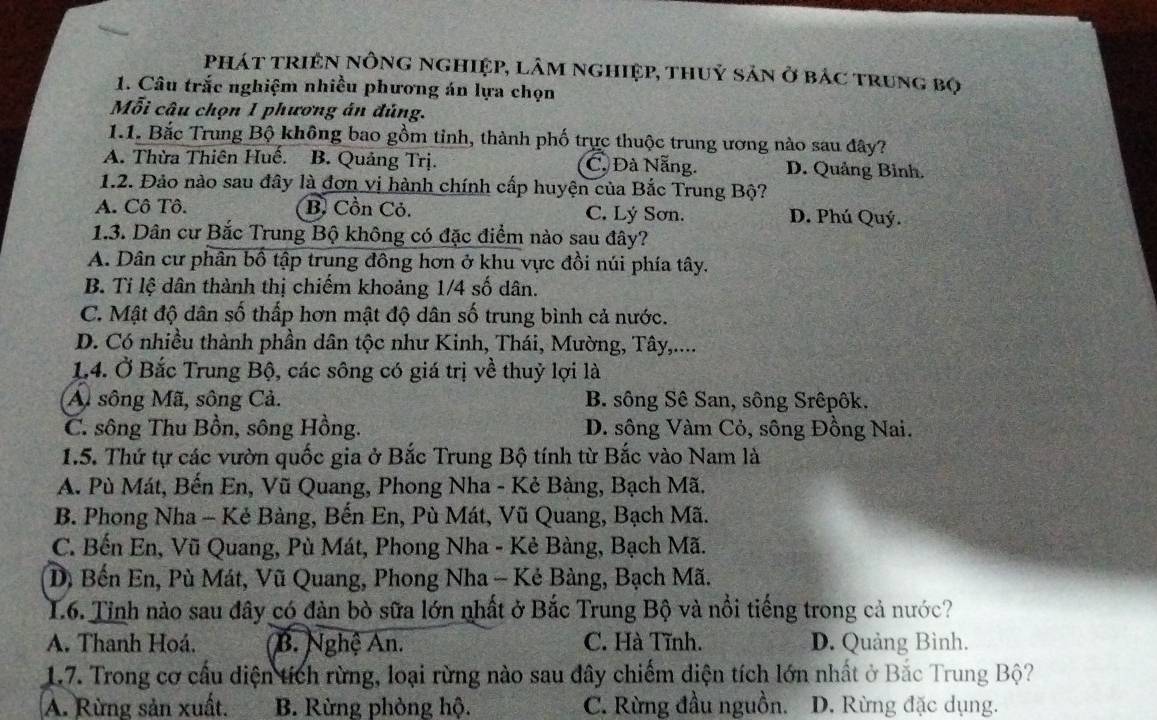 phát triện nông nghiệp, lâm nghiệp, thuỷ sản ở bác trung bọ
1. Câu trắc nghiệm nhiều phương án lựa chọn
Mỗi câu chọn 1 phương án đủng.
1.1. Bắc Trung Bộ không bao gồm tỉnh, thành phố trực thuộc trung ương nào sau đây?
A. Thừa Thiên Huế. B. Quảng Trị. C. Đà Nẵng. D. Quảng Bình.
1.2. Đảo nào sau đây là đơn vị hành chính cấp huyện của Bắc Trung Bộ?
A. Cô Tô. B. Cồn Cỏ. C. Lý Sơn. D. Phú Quý.
1.3. Dân cư Bắc Trung Bộ không có đặc điểm nào sau đây?
A. Dân cư phân bồ tập trung đồng hơn ở khu vực đồi núi phía tây.
B. Tỉ lệ dân thành thị chiếm khoảng 1/4 số dân.
C. Mật độ dân số thấp hơn mật độ dân số trung bình cả nước.
D. Có nhiều thành phần dân tộc như Kinh, Thái, Mường, Tây,....
1.4. Ở Bắc Trung Bộ, các sông có giá trị về thuỷ lợi là
Al sông Mã, sông Cả. B. sông Sê San, sông Srêpôk.
C. sông Thu Bồn, sông Hồng. D. sông Vàm Cỏ, sông Đồng Nai.
1.5. Thứ tự các vườn quốc gia ở Bắc Trung Bộ tính từ Bắc vào Nam là
A. Pù Mát, Bến En, Vũ Quang, Phong Nha - Kẻ Bàng, Bạch Mã.
B. Phong Nha - Kẻ Bàng, Bến En, Pù Mát, Vũ Quang, Bạch Mã.
C. Bến En, Vũ Quang, Pù Mát, Phong Nha - Kẻ Bàng, Bạch Mã.
D, Bến En, Pù Mát, Vũ Quang, Phong Nha - Kẻ Bàng, Bạch Mã.
L6. Tỉnh nào sau đây có đàn bò sữa lớn nhất ở Bắc Trung Bộ và nổi tiếng trong cả nước?
A. Thanh Hoá. B. Nghệ An. C. Hà Tĩnh. D. Quảng Bình.
17. Trong cơ cầu diện tích rừng, loại rừng nào sau đây chiếm diện tích lớn nhất ở Bắc Trung Bộ?
A. Rừng sản xuất. B. Rừng phòng hộ. C. Rừng đầu nguồn. D. Rừng đặc dụng.