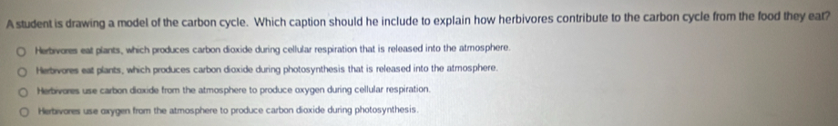 A student is drawing a model of the carbon cycle. Which caption should he include to explain how herbivores contribute to the carbon cycle from the food they eat?
Herbvores eat plants, which produces carbon dioxide during cellular respiration that is released into the atmosphere.
Herbivores eat plants, which produces carbon dioxide during photosynthesis that is released into the atmosphere.
Herbivores use carbon dioxide from the atmosphere to produce oxygen during cellular respiration.
Herbivores use oxygen from the atmosphere to produce carbon dioxide during photosynthesis.