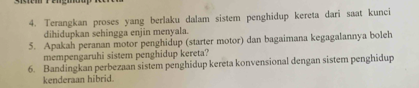 Sistem rengmoa 
4. Terangkan proses yang berlaku dalam sistem penghidup kereta dari saat kunci 
dihidupkan sehingga enjin menyala. 
5. Apakah peranan motor penghidup (starter motor) dan bagaimana kegagalannya boleh 
mempengaruhi sistem penghidup kereta? 
6. Bandingkan perbezaan sistem penghidup kereta konvensional dengan sistem penghidup 
kenderaan hibrid.