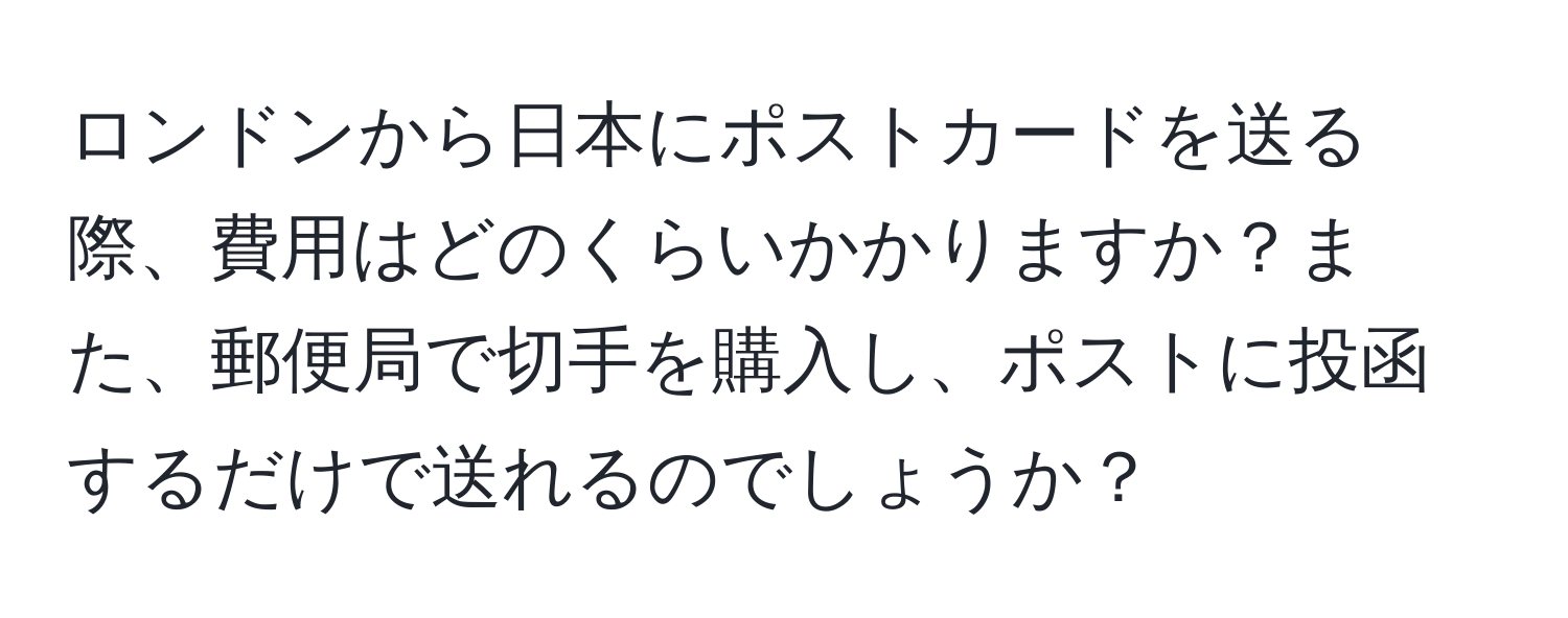 ロンドンから日本にポストカードを送る際、費用はどのくらいかかりますか？また、郵便局で切手を購入し、ポストに投函するだけで送れるのでしょうか？