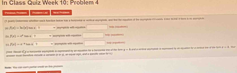 In Class Quiz Week 10: Problem 4
Previous Problem Problem List Next Problem
(1 point) Cletermne whelher each function below has a horizontal or vertical asymptote, and find the equation of the asymptoto if it exists. Enter NONE if there is no asymptotie
(a) f(x)=ln (x) has a ? asymptote with equation help (equatiom)
(2) f(z)=c^z has a 7 asymplote with equation help (equalions)
(c) f(x)=e^(-x)ha 7 arympiote with equation help (equations)
(Hmst Recall that a horizontal asymptote is expressed by an equation for a horizontal line of the form y=k and a vertical asymplote is expressed by an equation for a vertical tine of the form z=k Your
anawer must therefore include a variable (x or y), an equal sign, and a specific value for k.)
Note: Yu can earn partial credif on this problem