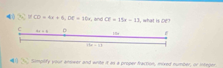 If CD=4x+6, DE=10x , and CE=15x-13 , what is DE?
C 4x+6 D 10x E
15x-13
D Simplify your answer and write it as a proper fraction, mixed number, or integer.