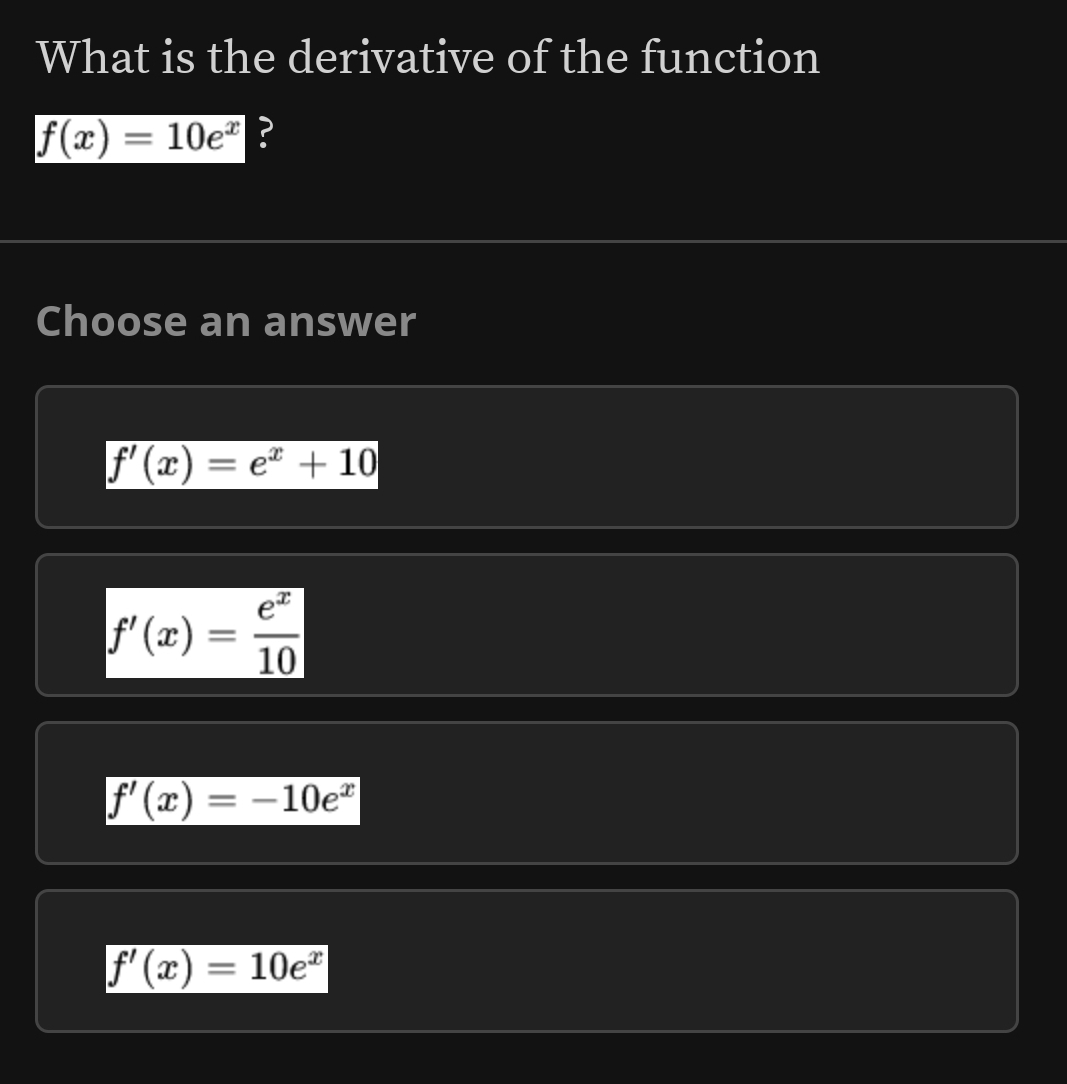 What is the derivative of the function
f(x)=10e^x ?
Choose an answer
f'(x)=e^x+10
f'(x)= e^x/10 
f'(x)=-10e^x
f'(x)=10e^x