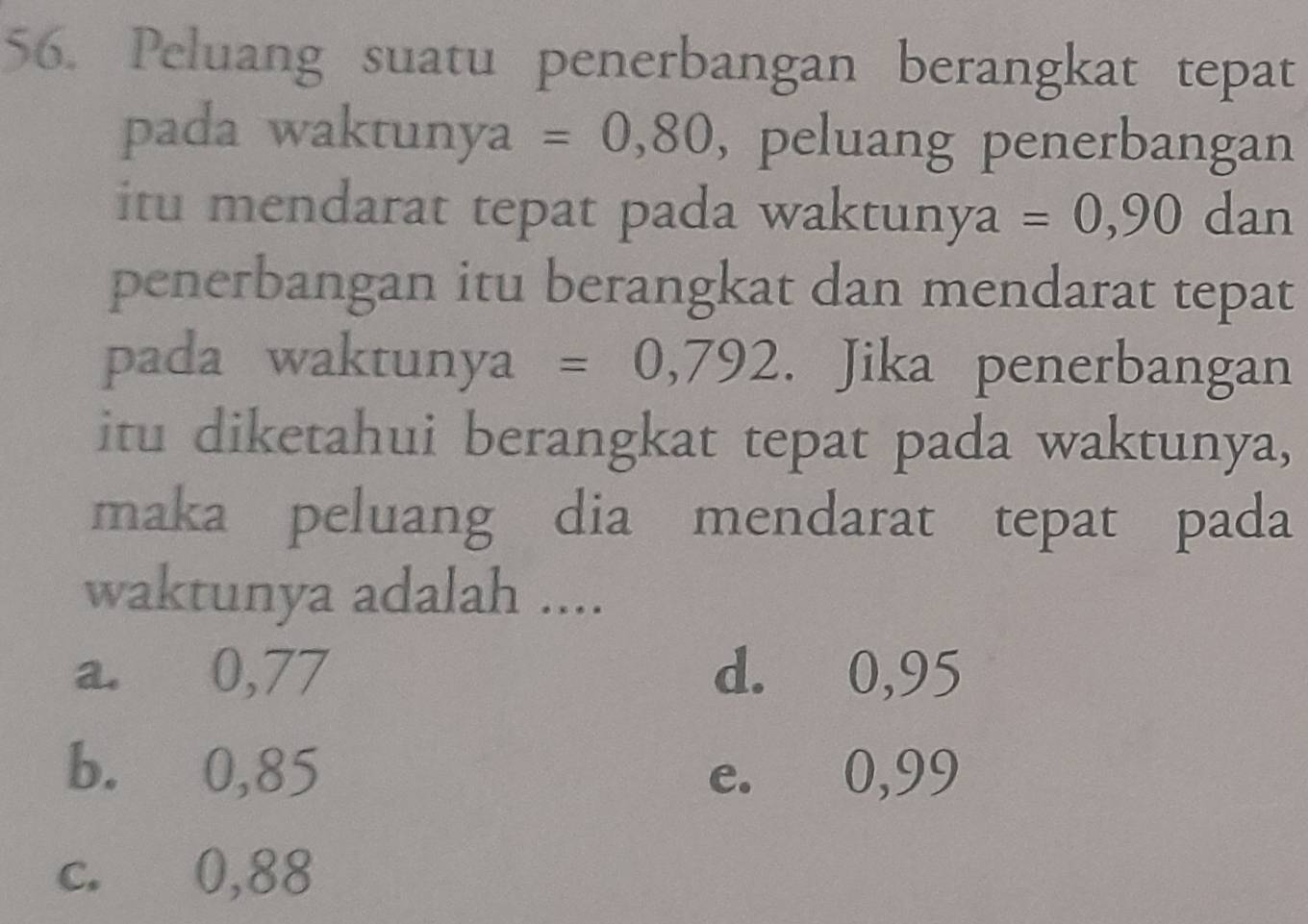 Peluang suatu penerbangan berangkat tepat
pada waktunya =0,80 , peluang penerbangan
itu mendarat tepat pada waktun y a=0,90 dan
penerbangan itu berangkat dan mendarat tepat
pada waktunya =0,792. Jika penerbangan
itu diketahui berangkat tepat pada waktunya,
maka peluang dia mendarat tepat pada
waktunya adalah ....
a. 0,77 d. 0,95
b. 0,85 e. 0,99
c. 0,88