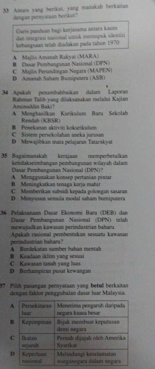 Amtara yang berikut, yang manakah berkaitan
dengan pernyataan berikut?
Garis panduan bagi kerjasama antara kaum
dan integrasí nasional untuk memupuk identiti
kebangsaan telah diadakan pada tahun 1970
A Majlis Amanah Rakyat (MARA)
B Dasar Pembangunan Nasional (DPN)
C Majlis Perundingan Negara (MAPEN)
D Amanah Saham Bumiputera (ASB)
34 Apakah penambahbaikan dalam Laporan
Rahman Talib yang dilaksanakan melalui Kajian
Aminuddin Baki?
A Menghasilkan Kurikulum Baru Sekolah
Rendah (KBSR)
B Penekanan aktiviti kokurikulum
C Sistem persekolahan aneka jurusan
D Mewajibkan mata pelajaran Tatarakyat
35 Bagaimanakah kerajaan memperbetulkan
ketidakseimbangan pembangunan wilayah dalam
Dasar Pembangunan Nasional (DPN)?
A Menggunakan konsep pertanian pintar
B Meningkatkan tenaga kerja mahir
C Memberikan subsidi kepada golongan sasaran
D Menyusun semula modal saham bumiputera
36 Pelaksanaan Dasar Ekonomi Baru (DEB) dan
Dasar Pembangunan Nasional (DPN) telah
mewujudkan kawasan perindustrian baharu.
Apakah rasional pembentukan sesuatu kawasan
perindustrian baharu?
A Berdekatan sumber bahan mentah
B Keadaan iklim yang sesuai
C Kawasan tanah yang luas
D Berhampiran pusat kewangan
37 Pilih pasangan pernyataan yang betul berkaitan
dengan faktor penggubalan dasar luar Malaysia.