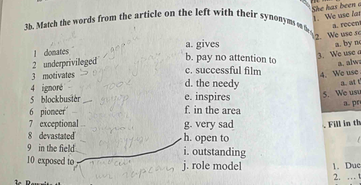 She has been a
1. We use lat
3b. Match the words from the article on the left with their synonyms on the a. recen
2. We use s
a. gives
1 donates
2 underprivileged a. by n
b. pay no attention to
3. We use a
a, alwa
3 motivates
c. successful film
4. We use
4 ignoré
d. the needy a. at t
5 blockbuster e. inspires
5. We usu
6 pioneer f. in the area a. pr
7 exceptional g. very sad Fill in th
8 devastated h. open to
a 
9 in the field i. outstanding
10 exposed to
j. role model 1. Due
2. … t