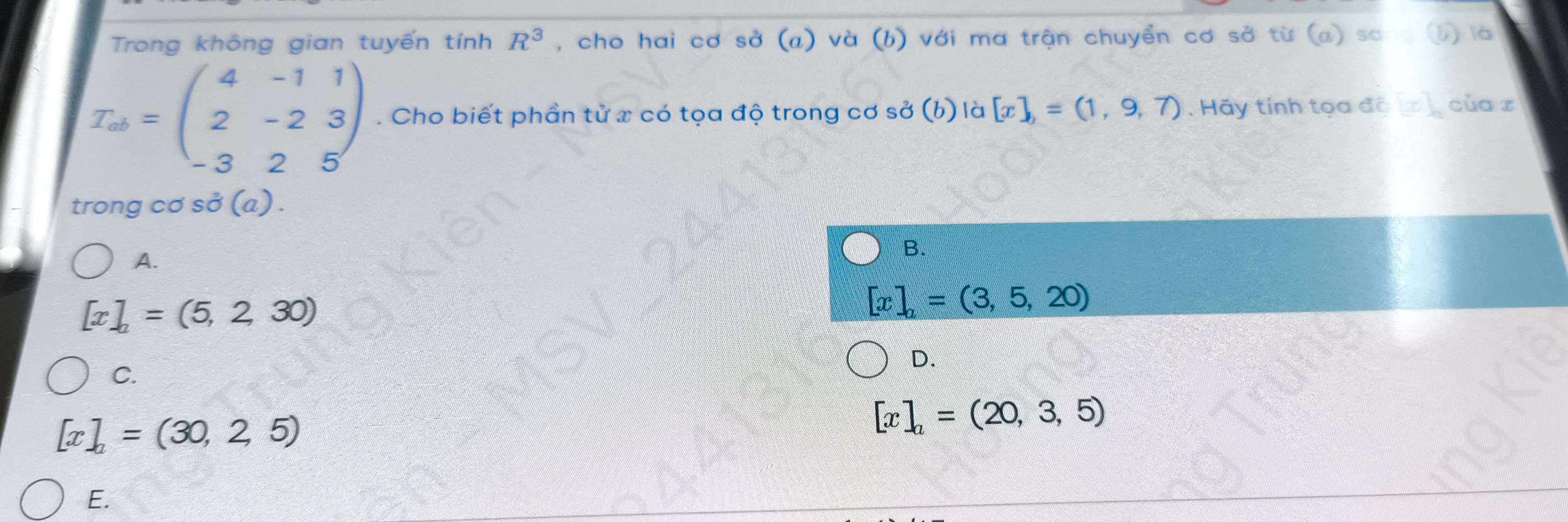 Trong không gian tuyến tính R^3 , cho hai cơ sở (a) và (b) với ma trận chuyển cơ sở từ (a) sơ b) là
T_ab=beginpmatrix 4&-1&1 2&-2&3 -3&2&5endpmatrix. Cho biết phần tử x có tọa độ trong cơ sở (b) là [x],=(1,9,7). Hãy tính tọa đô [x]_n của z
trong cơ sở (a) .
A.
B.
[x]_a=(5,2,30)
[x]_a=(3,5,20)
D.
C.
[x]_a=(30,25)
[x]_a=(20,3,5)
E.