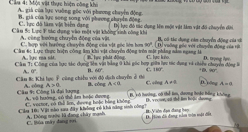 Cầu 4: Một vật thực hiện công khi  không vi có độ dổi của vậi.
A. giá của lực vuông góc với phương chuyển động.
B. giá của lực song song với phương chuyền động.
C. lực đó làm vật biển dạng D) lực đó tác dụng lên một vật làm vật đó chuyển dời.
Câu 5: Lực F tác dụng vào một vật không sinh công khi
A. cùng hướng chuyển động của vật. Bộ có tác dụng cản chuyển động của vật
C. hợp với hướng chuyền động của vật góc lớn hơn 90^0. D vuông góc với chuyển động của vật
Câu 6: Lực thực hiện công âm khi vật chuyển động trên mặt phẳng nằm ngang là
A. lực ma sát. B. lực phát động. C. lực kéo. D. trọng lực.
Câu 7: Công của lực tác dụng lên vật bằng 0 khi góc hợp giữa lực tác dụng và chiều chuyển động là
A. 0°. B. 60°. C. 180°. D. 90°.
Câu 8: Khi lực overline F cùng chiều với độ dịch chuyền ả thì
A. công A>0. B. công A<0. C. công A!= 0. D. công A=0.
Câu 9: Công là đại lượng B. vô hướng, có thể âm, dương hoặc bằng không.
A. vô hướng, có thể âm hoặc dương.
C. vector, có thể âm, dương hoặc bằng không. D. vector, có thể âm hoặc dương.
Câu 10: Vật nào sau đây không có khả năng sinh công?
A. Dòng nước lũ đang chảy mạnh. B. Viên đạn đang bay.
C. Búa máy đang rơi. D. Hòn đá đang nằm trên mặt đất,
10