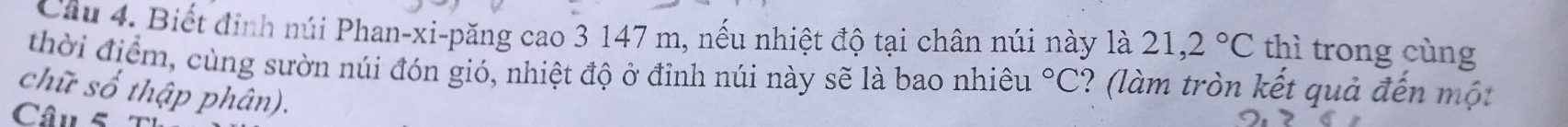 Biết định núi Phan-xi-păng cao 3 147 m, nếu nhiệt độ tại chân núi này là 21,2°C thì trong cùng 
thời điểm, cùng sườn núi đón gió, nhiệt độ ở đỉnh núi này sẽ là bao nhiêu°C ? (làm tròn kết quả đến một 
chữ số thập phân). 
Câu 5