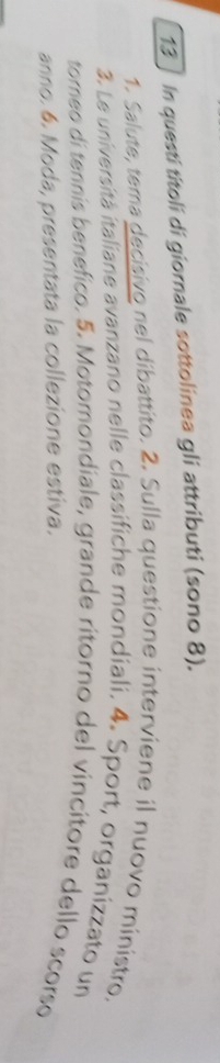 13] In questi titoli di giornale sottolinea gli attributi (sono 8). 
1. Salute, tema decisivo nel dibattito. 2. Sulla questione interviene il nuovo ministro. 
3. Le universitá italiane avanzano nelle classifiche mondiali. 4. Sport, organizzato un 
torneo di tennís benefico. 5. Motomondiale, grande ritorno del vincitore dello scorso 
anno. 6. Moda, presentata la collezione estiva.