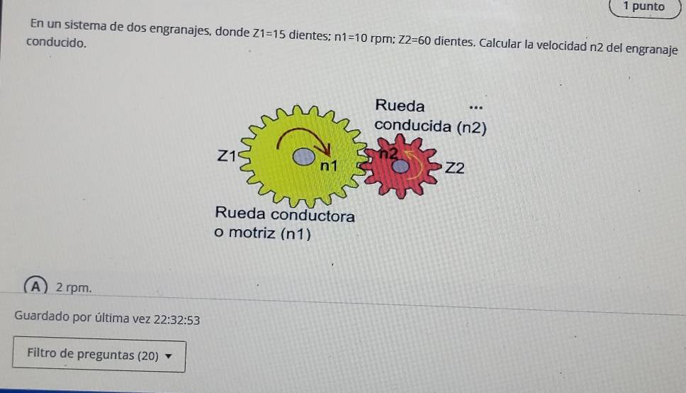 punto
En un sistema de dos engranajes, donde Z1=15 dientes; n1=10 rpm; Z2=60 dientes. Calcular la velocidad n2 del engranaje
conducido.
A  2 rpm.
Guardado por última vez 22:32:53
Filtro de preguntas (20)