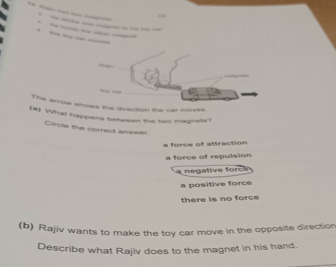 He hads t c rogra
* the toy cs moves
Plgio
fay s
The arrow shows the direction the car moves.
(a) What happens between the two magnets?
Circle the correct answer.
a force of attraction
a force of repulsion
a negative force
a positive force
there is no force
(b) Rajiv wants to make the toy car move in the opposite direction
Describe what Rajiv does to the magnet in his hand.