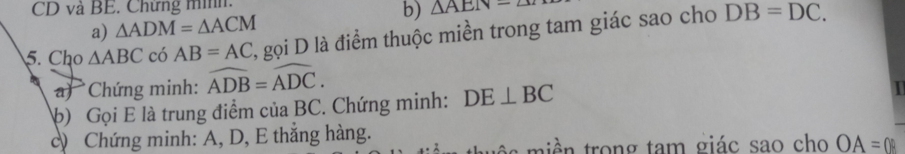 CD và BE. Chứng minh. 
b) △ AEN=△
a) △ ADM=△ ACM
5. Cho △ ABC có AB=AC , gọi D là điểm thuộc miền trong tam giác sao cho DB=DC. 
Chứng minh: widehat ADB=widehat ADC. 
b) Gọi E là trung điểm của BC. Chứng minh: DE⊥ BC
) Chứng minh: A, D, E thắng hàng. 
t rong tam giác sao cho OA=0