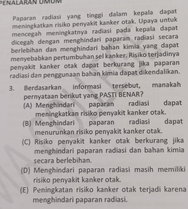 PENALARAN UMUM
Paparan radiasi yang tinggi dalam kepala dapat
meningkatkan risiko penyakit kanker otak. Upaya untuk
mencegah meningkatnya radiasi pada kepala dapat
dicegah dengan menghindari paparan radiasi secara
berlebihan dan menghindari bahan kimia yang dapat
menyebabkan pertumbuhan sel kanker. Risiko terjadinya
penyakit kanker otak dapat berkurang jika paparan
radiasi dan penggunaan bahan kimia dapat dikendalikan.
3. Berdasarkan informasi tersebut, manakah
pernyataan berikut yang PASTI BENAR?
(A) Menghindari | paparan radiasi dapat
meningkatkan risiko penyakit kanker otak.
(B) Menghindari paparan radiasi dapat
menurunkan risiko penyakit kanker otak.
(C) Risiko penyakit kanker otak berkurang jika
menghindari paparan radiasi dan bahan kimia
secara berlebihan.
(D) Menghindari paparan radiasi masih memiliki
risiko penyakit kanker otak.
(E) Peningkatan risiko kanker otak terjadi karena
menghindari paparan radiasi.