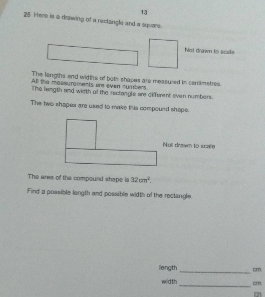 13 
25 Here is a drawing of a rectangle and a square. 
Not drawn to scale 
The lengths and widths of both shapes are measured in centimetres. 
All the measurements are even numbers. 
The length and width of the rectangle are different even numbers. 
The two shapes are used to make this compound shape. 
Not drawn to scale 
The area of the compound shape is 32cm^2. 
Find a possible length and possible width of the rectangle. 
length _ cm
width_
cm
[2]