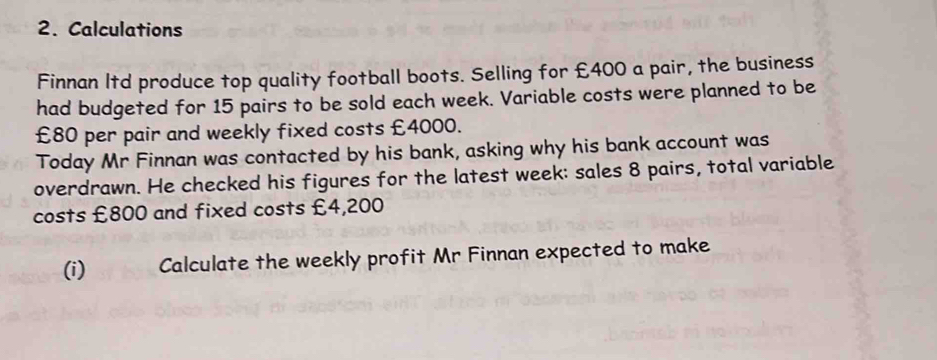 Calculations 
Finnan Itd produce top quality football boots. Selling for £400 a pair, the business 
had budgeted for 15 pairs to be sold each week. Variable costs were planned to be
£80 per pair and weekly fixed costs £4000. 
Today Mr Finnan was contacted by his bank, asking why his bank account was 
overdrawn. He checked his figures for the latest week : sales 8 pairs, total variable 
costs £800 and fixed costs £4,200
(i) Calculate the weekly profit Mr Finnan expected to make