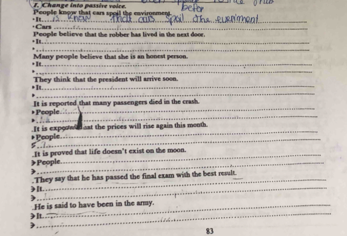 Change into passive voice. 
__ 
People know that cars spoil the environment. 

Cars_ 
People believe that the robber has lived in the next door. 
It._ 
_ 
Many people believe that she is an honest person. 
It._ 
_ 
_ 
They think that the president will arrive soon. 
_ 
It 
_ 
It is reported that many passengers died in the crash. 
_ 
People. 
_ 
_ 
.It is expeced nat the prices will rise again this month. 
People. 
_It is proved that life doesn't exist on the moon. 
>People. 
.They say that he has passed the final exam with the best result. 
_ 
>It. 
) 
_ 
.He is said to have been in the army. 
≥It.
83