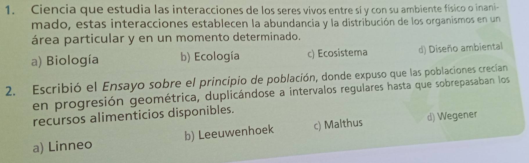 Ciencia que estudia las interacciones de los seres vivos entre sí y con su ambiente físico o inani-
mado, estas interacciones establecen la abundancia y la distribución de los organismos en un
área particular y en un momento determinado.
a) Biología b) Ecología c) Ecosistema
d) Diseño ambiental
2. Escribió el Ensayo sobre el principio de población, donde expuso que las poblaciones crecían
en progresión geométrica, duplicándose a intervalos regulares hasta que sobrepasaban los
recursos alimenticios disponibles.
d) Wegener
a) Linneo b) Leeuwenhoek c) Malthus