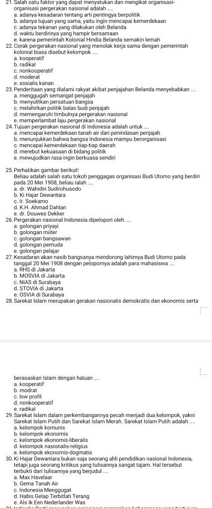 Salah satu faktor yanq dapat menyatukan dan menqikat organisasi-
organisasi pergerakan nasional adalah ...
a. adanya kesadaran tentang arti pentingya berpolitik
b. adanya tujuan yang sama, yaitu ingin mencapai kemerdekaan
c. adanya tekanan yang dilakukan oleh Belanda
d. waktu berdirinya yang hampir bersamaan
e. karena pemerintah Kolonial Hindia Belanda semakin lemah
22. Corak pergerakan nasional yang menolak kerja sama dengan pemerintah
kolonial biasa disebut kelompok ....
a. kooperatif
b. radikal
c. nonkooperatif
d. moderat
e. sosialis kanan
23. Penderitaan yang dialami rakyat akibat penjajahan Belanda menyebabkan ....
a. menggugah semangat penjajah
b. menyulitkan persatuan bangsa
c. melahirkan politik balas budi penjajah
d. memengaruhi timbulnya pergerakan nasional
e. memperlambat laju pergerakan nasional
24. Tujuan pergerakan nasional di Indonesia adalah untuk ....
a. mencapai kemerdekaan tanah air dari penindasan penjajah
b. menunjukkan bahwa bangsa Indonesia mampu berorganisasi
c. mencapai kemerdekaan tiap-tiap daerah
d. merebut kekuasaan di bidang politik
e. mewujudkan rasa ingin berkuasa sendiri
25. Perhatikan gambar berikut!
Beliau adalah salah satu tokoh penggagas organisasi Budi Utomo yang berdiri
pada 20 Mei 1908, beliau ialah
a. dr. Wahidin Sudirohusodo
b. Ki Haiar Dewantara
c. Ir. Soekarno
d. K.H. Ahmad Dahlan
e. dr. Douwes Dekker
26. Pergerakan nasional Indonesia dipelopori oleh ....
a. golongan priyayi
b. golongan miiter
c. golongan bangsawan
d. golongan pemuda
e. golongan pelajar
27. Kesadaran akan nasib bangsanya mendorong lahimya Budi Utomo pada
tanggal 20 Mei 1908 dengan pelopornya adalah para mahasiswa ....
a. RHS di Jakarta
b. MOSVIA di Jakarta
c. NIAS di Surabaya
d. STOVIA di Jakarta
e. OSVIA di Surabaya
28. Sarekat Islam merüpakan gerakan nasionalis demokratis dan ekonomis serta
berasaskan Islam dengan haluan ....
a. kooperatif
b. modrat
c. low profil
d. nonkooperatif
e. radikal
29. Sarekat Islam dalam perkembangannya pecah menjadi dua kelompok, yakni
Sarekat Islam Putih dan Sarekat Islam Merah, Sarekat Islam Putih adalah ....
a. kelompok komunis
b. kelompok ekonomis
c. kelompok ekonomis-liberalis
d. kelompok nasionalis-religius
e. kelompok ekonomis-dogmatis
30. Ki Hajar Dewantara bukan saja seorang ahli pendidikan nasional Indonesia,
tetapi juga seorang kritikus yang tulisannya sangat tajam. Hal tersebut
terbukti dari tulisannya yang berjudul ....
a. Max Havelaar
b. Gema Tanah Air
c. Indonesia Menggugat
d, Habis Gelap Terbitlah Terang
e. Als Ik Een Nederlander Was