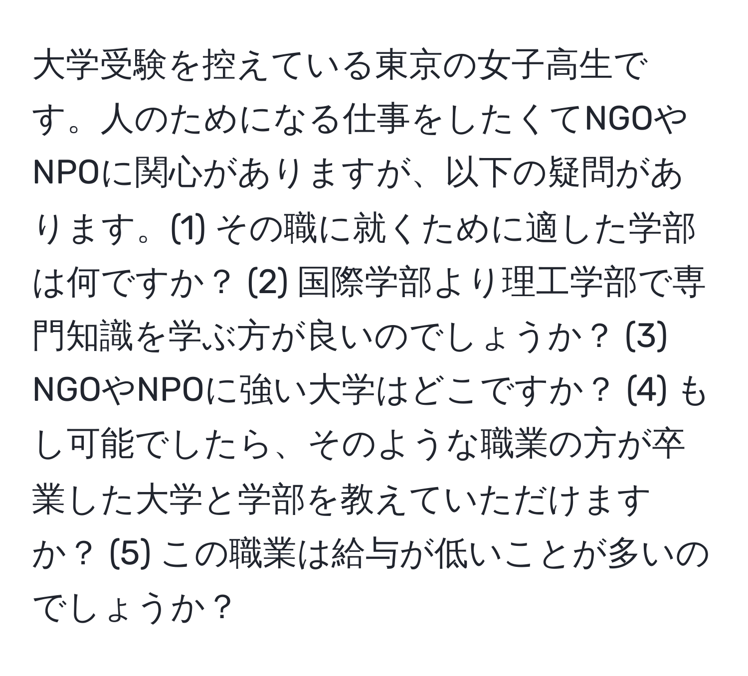 大学受験を控えている東京の女子高生です。人のためになる仕事をしたくてNGOやNPOに関心がありますが、以下の疑問があります。(1) その職に就くために適した学部は何ですか？ (2) 国際学部より理工学部で専門知識を学ぶ方が良いのでしょうか？ (3) NGOやNPOに強い大学はどこですか？ (4) もし可能でしたら、そのような職業の方が卒業した大学と学部を教えていただけますか？ (5) この職業は給与が低いことが多いのでしょうか？