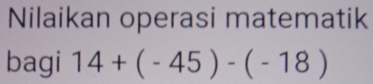 Nilaikan operasi matematik 
bagi 14+(-45)-(-18)