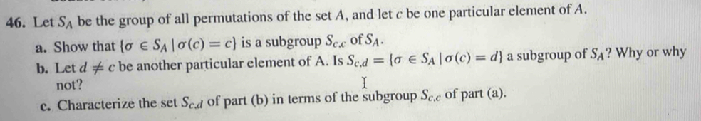 Let S_A be the group of all permutations of the set A, and let c be one particular element of A. 
a. Show that  sigma ∈ S_A|sigma (c)=c is a subgroup S_c,c of S_A. 
b. Let d!= c be another particular element of A. Is S_c.d= sigma ∈ S_A|sigma (c)=d a subgroup of S_A ? Why or why 
not? 
c. Characterize the set S_c.d of part (b) in terms of the subgroup S_c,c of part (a).