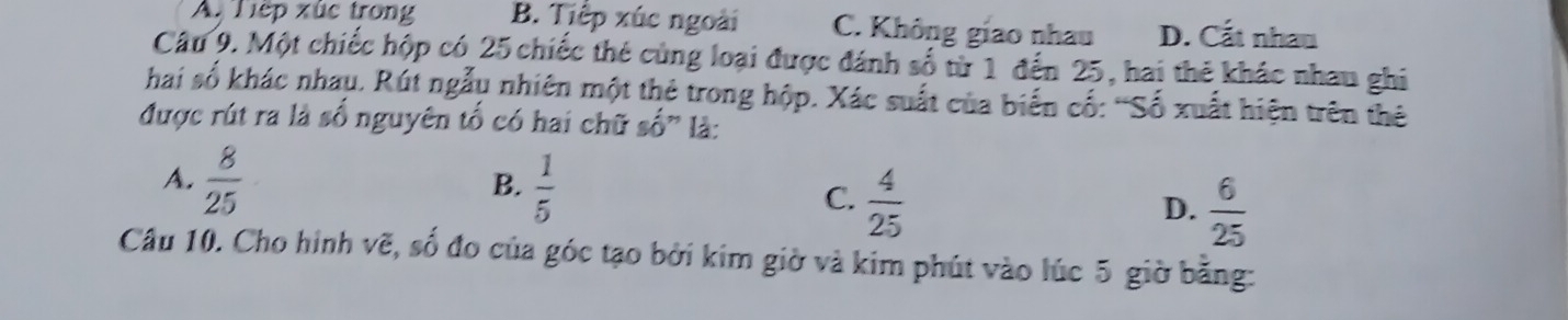 A. Tiếp xúc trong B. Tiệp xúc ngoài C. Không giao nhau D. Cắt nhau
Câu 9. Một chiếc hộp có 25 chiếc thẻ cùng loại được đánh số từ 1 đến 25, hai thẻ khác nhau ghi
hai số khác nhau. Rút ngẫu nhiên một thẻ trong hộp. Xác suất của biến cố: 'Số xuất hiện trên thê
được rút ra là số nguyên tố có hai chữ số" là:
B.
A.  8/25   1/5  C.  4/25  D.  6/25 
Câu 10. Cho hình vẽ, số đo của góc tạo bởi kim giờ và kim phút vào lúc 5 giờ bằng: