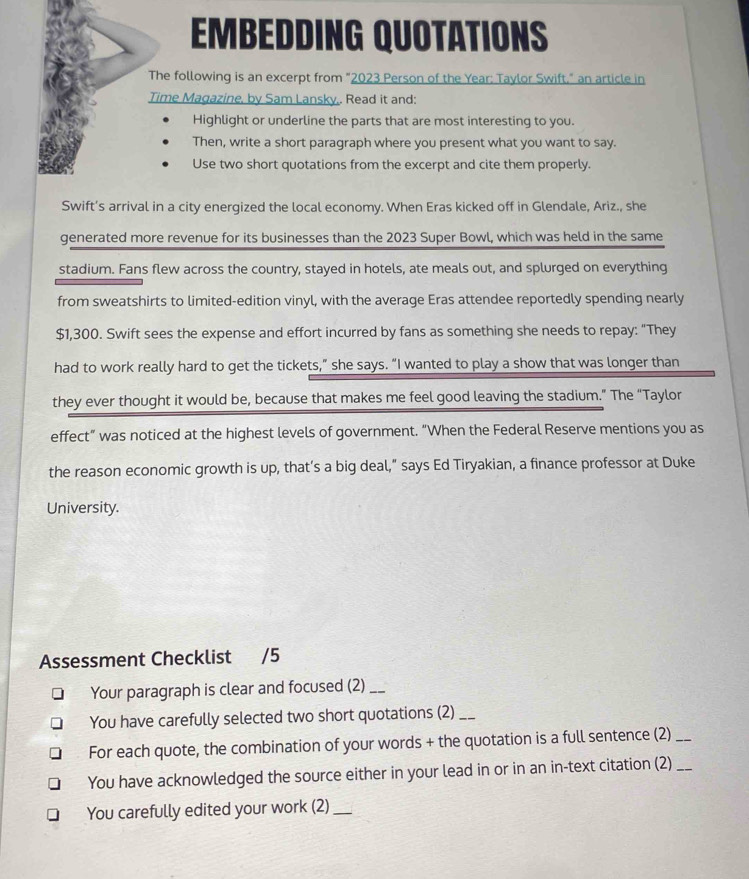 EMBEDDING QUOTATIONS 
The following is an excerpt from "2023 Person of the Year : Taylor Swift." an article in 
Time Magazine, by Sam Lansky,. Read it and: 
Highlight or underline the parts that are most interesting to you. 
Then, write a short paragraph where you present what you want to say. 
Use two short quotations from the excerpt and cite them properly. 
Swift's arrival in a city energized the local economy. When Eras kicked off in Glendale, Ariz., she 
generated more revenue for its businesses than the 2023 Super Bowl, which was held in the same 
stadium. Fans flew across the country, stayed in hotels, ate meals out, and splurged on everything 
from sweatshirts to limited-edition vinyl, with the average Eras attendee reportedly spending nearly
$1,300. Swift sees the expense and effort incurred by fans as something she needs to repay: “They 
had to work really hard to get the tickets,” she says. “I wanted to play a show that was longer than 
they ever thought it would be, because that makes me feel good leaving the stadium.” The “Taylor 
effect” was noticed at the highest levels of government. “When the Federal Reserve mentions you as 
the reason economic growth is up, that’s a big deal," says Ed Tiryakian, a finance professor at Duke 
University. 
Assessment Checklist /5 
Your paragraph is clear and focused (2)_ 
You have carefully selected two short quotations (2)_ 
For each quote, the combination of your words + the quotation is a full sentence (2)_ 
You have acknowledged the source either in your lead in or in an in-text citation (2)_ 
You carefully edited your work (2)_