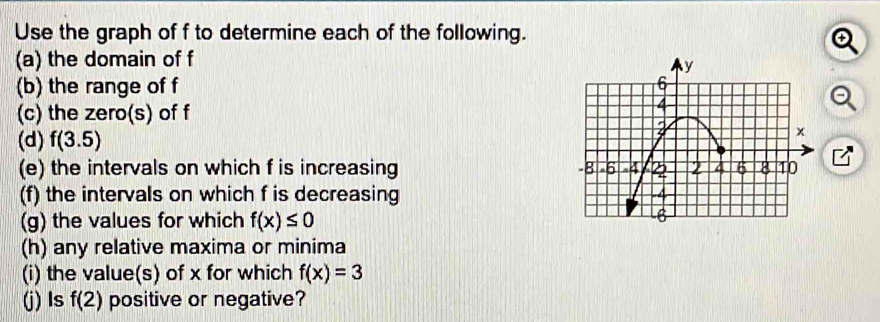 Use the graph of f to determine each of the following. 
a 
(a) the domain of f
(b) the range of f
(c) the zero(s) of f
(d) f(3.5)
(e) the intervals on which f is increasing 
(f) the intervals on which f is decreasing 
(g) the values for which f(x)≤ 0
(h) any relative maxima or minima 
(i) the value(s) of x for which f(x)=3
(j) Is f(2) positive or negative?