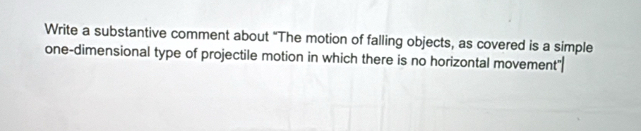 Write a substantive comment about “The motion of falling objects, as covered is a simple 
one-dimensional type of projectile motion in which there is no horizontal movement"