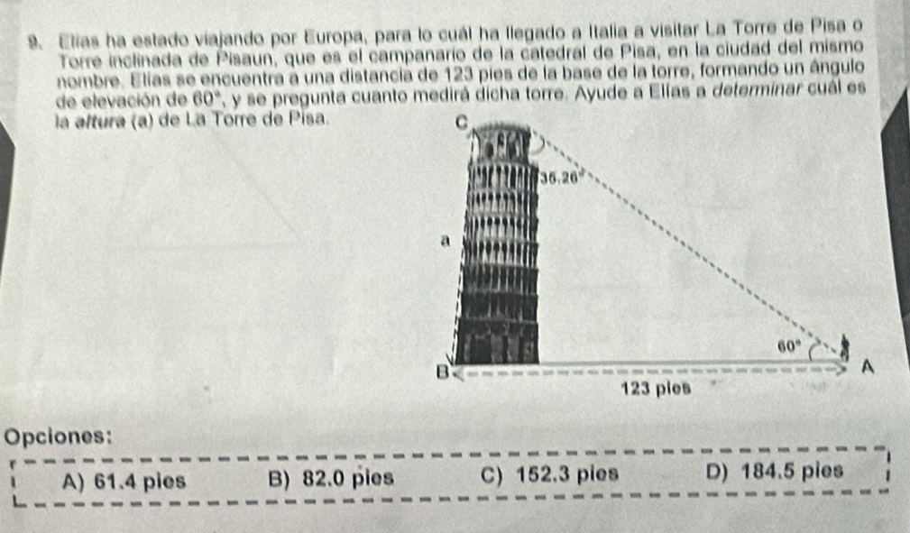 Elias ha estado viajando por Europa, para lo cuál ha llegado a Italia a visitar La Torre de Pisa o
Torre inclinada de Pisaun, que es el campanario de la catedral de Pisa, en la ciudad del mismo
nombre. Elias se encuentra a una distancia de 123 pies de la base de la torre, formando un ángulo
de elevación de 60° T, y se pregunta cuanto medirá dicha torre. Ayude a Elías a determinar cuál es
la altura (a) de La Torre de Pisa.
Opciones:
A) 61.4 pies B) 82.0 pies C) 152.3 pies D) 184.5 pies