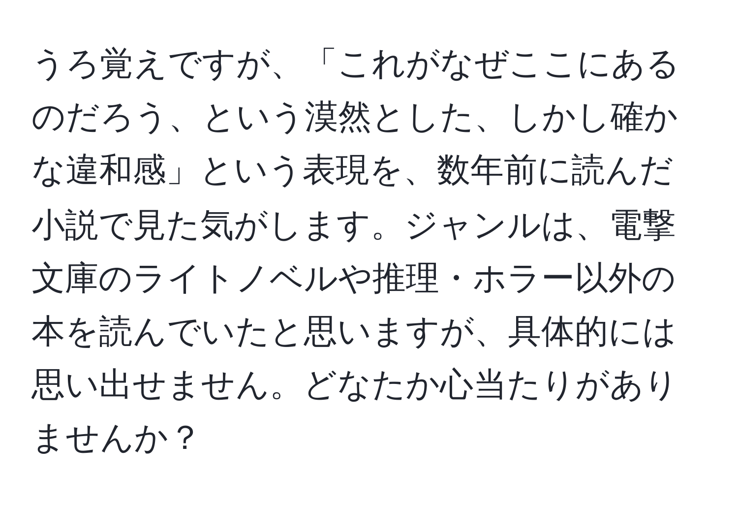 うろ覚えですが、「これがなぜここにあるのだろう、という漠然とした、しかし確かな違和感」という表現を、数年前に読んだ小説で見た気がします。ジャンルは、電撃文庫のライトノベルや推理・ホラー以外の本を読んでいたと思いますが、具体的には思い出せません。どなたか心当たりがありませんか？