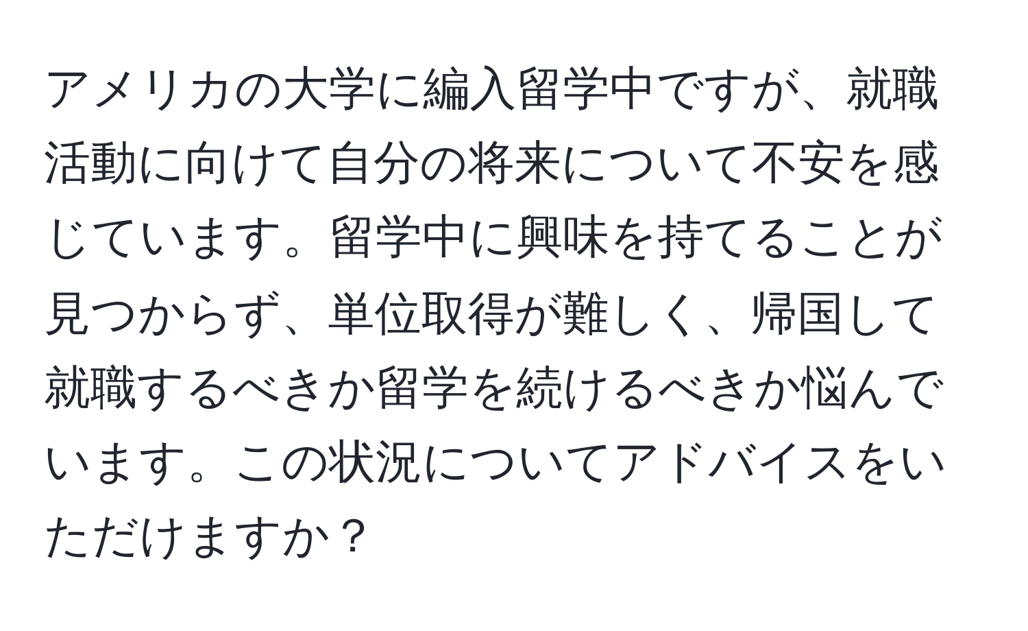 アメリカの大学に編入留学中ですが、就職活動に向けて自分の将来について不安を感じています。留学中に興味を持てることが見つからず、単位取得が難しく、帰国して就職するべきか留学を続けるべきか悩んでいます。この状況についてアドバイスをいただけますか？