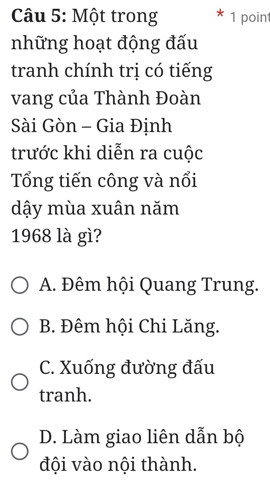 Một trong 1 point
những hoạt động đấu
tranh chính trị có tiếng
vang của Thành Đoàn
Sài Gòn - Gia Định
trước khi diễn ra cuộc
Tổng tiến công và nổi
dậy mùa xuân năm
1968 là gì?
A. Đêm hội Quang Trung.
B. Đêm hội Chi Lăng.
C. Xuống đường đấu
tranh.
D. Làm giao liên dẫn bộ
đội vào nội thành.