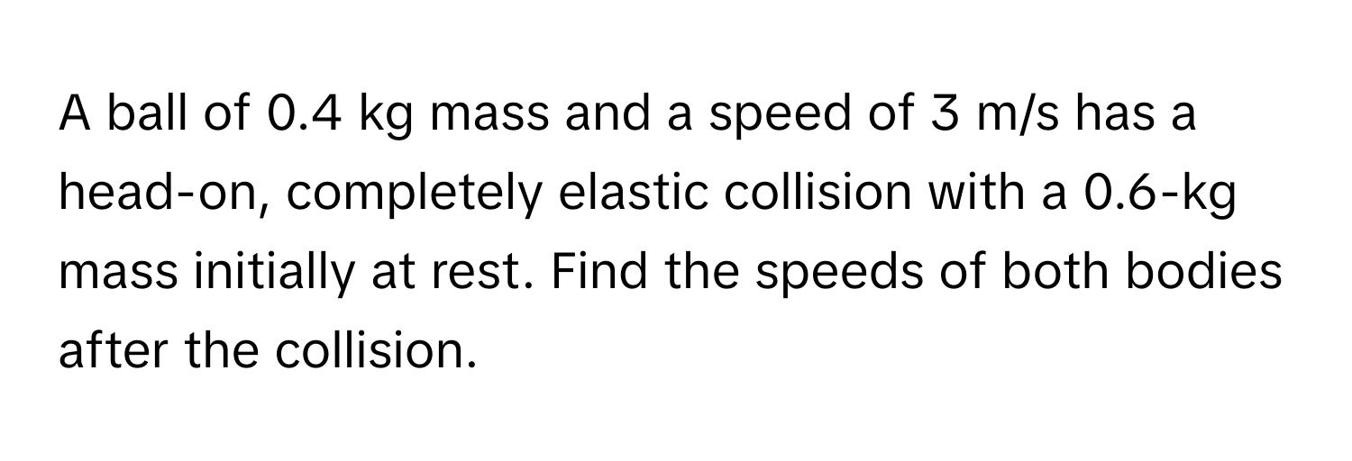 A ball of 0.4 kg mass and a speed of 3 m/s has a head-on, completely elastic collision with a 0.6-kg mass initially at rest. Find the speeds of both bodies after the collision.