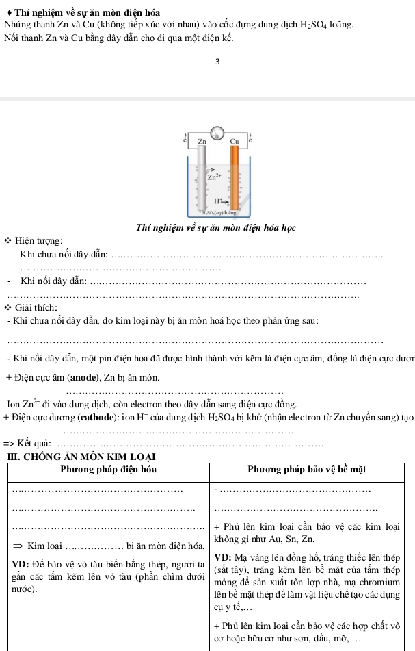 Thí nghiệm về sự ăn mòn điện hóa
Nhúng thanh Zn và Cu (không tiếp xúc với nhau) vào cốc đựng dung dịch H_2SO_4 loāng.
Nổi thanh Zn và Cu bằng dây dẫn cho đi qua một điện kế.
3
Thí nghiệm về sự ăn mòn điện hóa học
Hiện tượng:
Khi chưa nổi dây dẫn:_
_
Khi nối dây dẫn:_
_
* Giải thích:
- Khi chưa nổi dây dẫn, do kim loại này bị ăn mòn hoá học theo phản ứng sau:
_
- Khi nổi dây dẫn, một pin điện hoá đã được hình thành với kẽm là điện cực âm, đồng là điện cực dươn
+ Điện cực âm (anode), Zn bị ăn mòn.
_
Ion Zn^(2+) đi vào dung dịch, còn electron theo dây dẫn sang điện cực đồng.
+ Điện cực dương (cathode): ion H^+ của dung dịch H_2SO_4 bị khử (nhận electron từ Zn chuyền sang) tạo
_
=> Kết quả:_
I