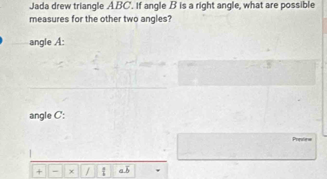 Jada drew triangle ABC. If angle B is a right angle, what are possible
measures for the other two angles?
angle A :
angle C :
Preview
+ - × /  a/b  a. overline b