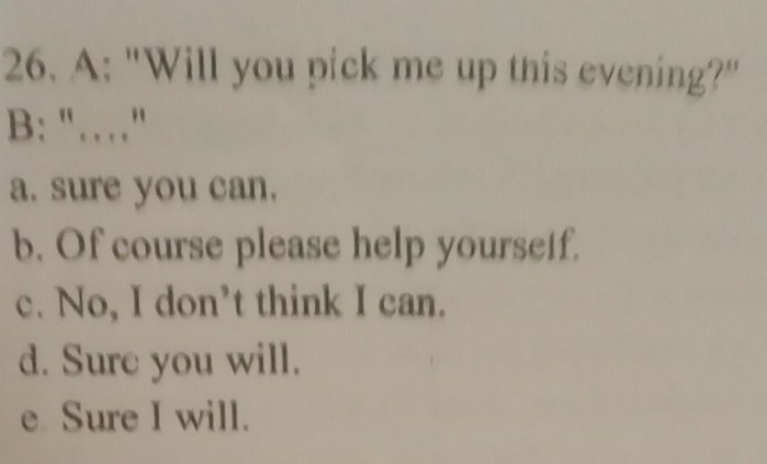 A: "Will you pick me up this evening?"
B: "……"
a. sure you can.
b. Of course please help yourseif.
c. No, I don’t think I can.
d. Sure you will.
e Sure I will.