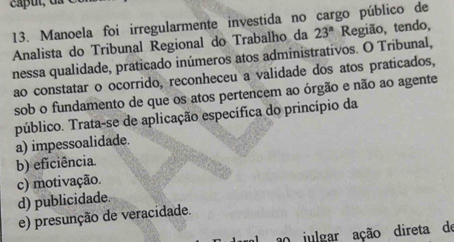 Manoela foi irregularmente investida no cargo público de
Analista do Tribunal Regional do Trabalho da 23^a Região, tendo,
nessa qualidade, praticado inúmeros atos administrativos. O Tribunal,
ao constatar o ocorrido, reconheceu a validade dos atos praticados,
sob o fundamento de que os atos pertencem ao órgão e não ao agente
público. Trata-se de aplicação específica do princípio da
a) impessoalidade.
b) eficiência.
c) motivação.
d) publicidade.
e) presunção de veracidade.
ao julgar ação direta de