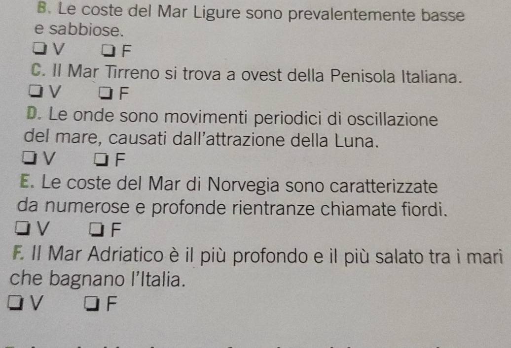 Le coste del Mar Ligure sono prevalentemente basse
e sabbiose.
V
F
C. Il Mar Tirreno si trova a ovest della Penisola Italiana.
V
F
D. Le onde sono movimenti periodici di oscillazione
del mare, causati dall’attrazione della Luna.
V □ F
E. Le coste del Mar di Norvegia sono caratterizzate
da numerose e profonde rientranze chiamate fiordi.
V
F
F. Il Mar Adriatico è il più profondo e il più salato tra i mari
che bagnano l’ltalia.
V
F